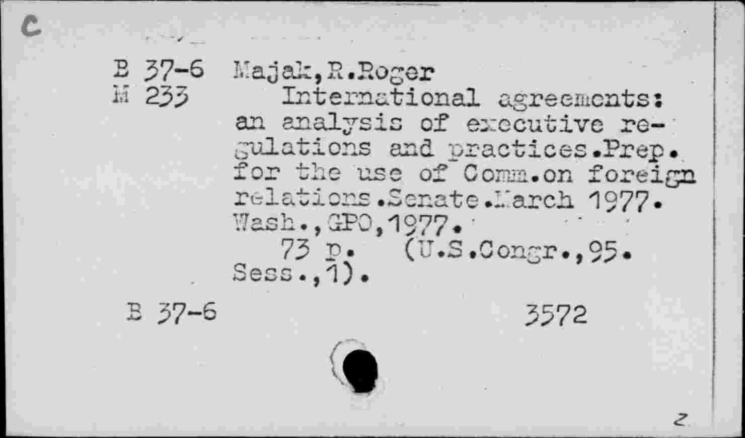 ﻿c ,
B 37-6
H 233
S 37—'
L'ajak, Pt .Boger
International agreements: an analysis of executive regulations and practices.Prep, for the use of Com. on foreign ' relations .Senate .-.’arch "1977 • '7ash.,GPO,1977.
73 p. (U.S.Congr.,95. Sess.,1).
3572